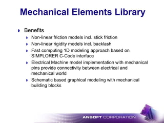 Mechanical Elements Library
Benefits
Non-linear friction models incl. stick friction
Non-linear rigidity models incl. backlash
Fast computing 1D modeling approach based on
SIMPLORER C-Code interface
Electrical Machine model implementation with mechanical
pins provide connectivity between electrical and
mechanical world
Schematic based graphical modeling with mechanical
building blocks
 