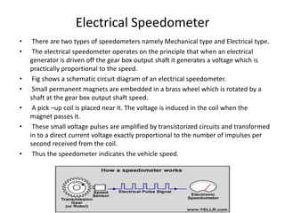 Electrical Speedometer
• There are two types of speedometers namely Mechanical type and Electrical type.
• The electrical speedometer operates on the principle that when an electrical
generator is driven off the gear box output shaft it generates a voltage which is
practically proportional to the speed.
• Fig shows a schematic circuit diagram of an electrical speedometer.
• Small permanent magnets are embedded in a brass wheel which is rotated by a
shaft at the gear box output shaft speed.
• A pick –up coil is placed near it. The voltage is induced in the coil when the
magnet passes it.
• These small voltage pulses are amplified by transistorized circuits and transformed
in to a direct current voltage exactly proportional to the number of impulses per
second received from the coil.
• Thus the speedometer indicates the vehicle speed.
 