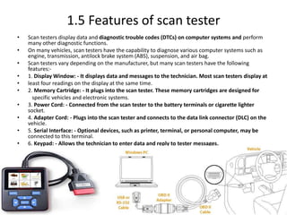 1.5 Features of scan tester
• Scan testers display data and diagnostic trouble codes (DTCs) on computer systems and perform
many other diagnostic functions.
• On many vehicles, scan testers have the capability to diagnose various computer systems such as
engine, transmission, antilock brake system (ABS), suspension, and air bag.
• Scan testers vary depending on the manufacturer, but many scan testers have the following
features:-
• 1. Display Window: - It displays data and messages to the technician. Most scan testers display at
• least four readings on the display at the same time.
• 2. Memory Cartridge: - It plugs into the scan tester. These memory cartridges are designed for
specific vehicles and electronic systems.
• 3. Power Cord: - Connected from the scan tester to the battery terminals or cigarette lighter
socket.
• 4. Adapter Cord: - Plugs into the scan tester and connects to the data link connector (DLC) on the
vehicle.
• 5. Serial Interface: - Optional devices, such as printer, terminal, or personal computer, may be
connected to this terminal.
• 6. Keypad: - Allows the technician to enter data and reply to tester messages.
 