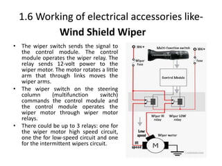 1.6 Working of electrical accessories like-
• The wiper switch sends the signal to
the control module. The control
module operates the wiper relay. The
relay sends 12-volt power to the
wiper motor. The motor rotates a little
arm that through links moves the
wiper arms.
• The wiper switch on the steering
column (multifunction switch)
commands the control module and
the control module operates the
wiper motor through wiper motor
relays.
• There could be up to 3 relays: one for
the wiper motor high speed circuit,
one the for low-speed circuit and one
for the intermittent wipers circuit.
Wind Shield Wiper
 