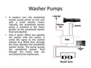 Washer Pumps
• In modern cars, the windshield
washer pump comes as one unit
with a small electric motor.
Typically, the windshield washer
pump is installed in the lower
portion of the windshield washer
fluid tank (bottle).
• How it works: When you operate
the washer with the switch, it
sends the signal to the control
module (e.g. BCM) that, through
the relay, operates the windshield
washer pump. The pump pumps
the windshield washer fluid
through the hoses that are
connected to the washer jets.
 