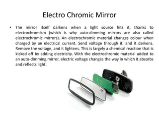 Electro Chromic Mirror
• The mirror itself darkens when a light source hits it, thanks to
electrochromism (which is why auto-dimming mirrors are also called
electrochromic mirrors). An electrochromic material changes colour when
charged by an electrical current. Send voltage through it, and it darkens.
Remove the voltage, and it lightens. This is largely a chemical reaction that is
kicked off by adding electricity. With the electrochromic material added to
an auto-dimming mirror, electric voltage changes the way in which it absorbs
and reflects light.
 