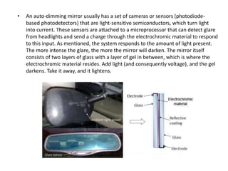• An auto-dimming mirror usually has a set of cameras or sensors (photodiode-
based photodetectors) that are light-sensitive semiconductors, which turn light
into current. These sensors are attached to a microprocessor that can detect glare
from headlights and send a charge through the electrochromic material to respond
to this input. As mentioned, the system responds to the amount of light present.
The more intense the glare, the more the mirror will darken. The mirror itself
consists of two layers of glass with a layer of gel in between, which is where the
electrochromic material resides. Add light (and consequently voltage), and the gel
darkens. Take it away, and it lightens.
 
