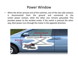 Power Window
• When the driver presses one of the switches, one of the two side contacts
is disconnected from the ground and connected to the
center power contact, while the other one remains grounded. This
provides power to the window motor. If the switch is pressed the other
way, then power runs through the motor in the opposite direction.
 