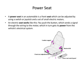 Power Seat
• A power seat in an automobile is a front seat which can be adjusted by
using a switch or joystick and a set of small electric motors.
• An electric seat works like this: You push the button, which sends a signal
through the wiring to the motor, which in turn gets its power from the
vehicle's electrical system.
 
