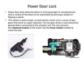 Power Door Lock
• Power door locks allow the driver or front passenger to simultaneously
lock or unlock all the doors of an automobile by pressing a button or
flipping a switch.
• This system is quite simple. A small electric motor turns a series of spur
gears that serve as a gear reduction. The last gear drives a rack-and-pinion
gearset that is connected to the actuator rod. The rack converts
the rotational motion of the motor into the linear motion needed to
move the lock.
 