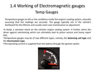 1.4 Working of Electromagnetic gauges
Temp Gauges
Temperature gauges to tell us the conditions inside the engine's cooling system, naturally
assuming that the readings are accurate. The gauge typically sits in the vehicle’s
dashboard for the lifetime and usually never sees maintenance or adjustment.
•It keeps a constant check on the vehicles engine cooling system. It further alerts the
driver against overheating which can ultimately lead to piston seizure and heavy repair
bills.
•Temperature gauges may be of two different types, namely, the balancing coil type and
the thermostatic type.
•The operating current is supplied from the battery through the ignition switch.
 