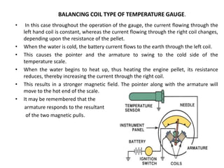 • In this case throughout the operation of the gauge, the current flowing through the
left hand coil is constant, whereas the current flowing through the right coil changes,
depending upon the resistance of the pellet.
• When the water is cold, the battery current flows to the earth through the left coil.
• This causes the pointer and the armature to swing to the cold side of the
temperature scale.
• When the water begins to heat up, thus heating the engine pellet, its resistance
reduces, thereby increasing the current through the right coil.
• This results in a stronger magnetic field. The pointer along with the armature will
move to the hot end of the scale.
• It may be remembered that the
armature responds to the resultant
of the two magnetic pulls.
BALANCING COIL TYPE OF TEMPERATURE GAUGE.
 
