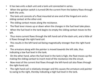 • It has two units a dash unit and a tank unit connected in series.
• When the ignition switch is turned ON the current from the battery flows through
both the units.
• The tank unit consists of a float mounted at one end of the hinged arm and a
sliding contact at the other end.
• The sliding contact moves along the resistance.
• The float lever moves up or down when the changes in the fuel level take place.
• When the fuel level in the tank begins to empty the sliding contact moves to the
left.
• Thus more current flows through the left hand coil of the dash unit, and a little of
it flows through the right hand coil.
• This results in the left hand coil being magnetically stronger than the right hand
one.
• The armature along with the pointer is moved towards the left side, thus
indicating a low fuel level in the tank.
• On the other hand, when the fuel level in the tank is high, the float moves up the
making the sliding contact to insert most of the resistance into the circuit.
• Now most of the current that flows through the left-hand coil also flows through
the right-hand coil.
• The right hand coil is relatively stronger and this causes the armature and pointer
to swing to the right, thereby indicating a high fuel level in the tank.
 