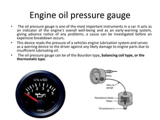 Engine oil pressure gauge
• The oil pressure gauge is one of the most important instruments in a car. It acts as
an indicator of the engine's overall well-being and as an early-warning system,
giving advance notice of any problems; a cause can be investigated before an
expensive breakdown occurs.
• This device reads the pressure of a vehicles engine lubrication system and serves
as a warning device to the driver against any likely damage to engine parts due to
insufficient lubricating oil.
• The oil pressure gauge can be of the Bourdon type, balancing coil type, or the
thermostatic type.
 