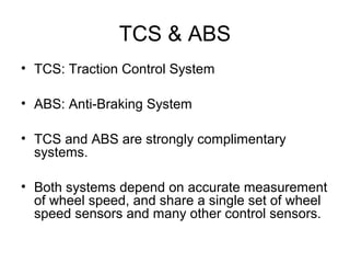TCS & ABS
• TCS: Traction Control System
• ABS: Anti-Braking System
• TCS and ABS are strongly complimentary
systems.
• Both systems depend on accurate measurement
of wheel speed, and share a single set of wheel
speed sensors and many other control sensors.
 