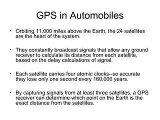 GPS in Automobiles
• Orbiting 11,000 miles above the Earth, the 24 satellites
are the heart of the system.
• They constantly broadcast signals that allow any ground
receiver to calculate its distance from each satellite,
based on the delay calculations of signal.
• Each satellite carries four atomic clocks--so accurate
they lose only one second every 160,000 years.
• By capturing signals from at least three satellites, a GPS
receiver can determine which point on the Earth is the
exact distance from the satellites.
 