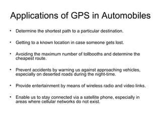 Applications of GPS in Automobiles
• Determine the shortest path to a particular destination.
• Getting to a known location in case someone gets lost.
• Avoiding the maximum number of tollbooths and determine the
cheapest route.
• Prevent accidents by warning us against approaching vehicles,
especially on deserted roads during the night-time.
• Provide entertainment by means of wireless radio and video links.
• Enable us to stay connected via a satellite phone, especially in
areas where cellular networks do not exist.
 