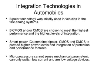 Integration Technologies in
Automobiles
• Bipolar technology was initially used in vehicles in the
first analog systems.
• BiCMOS and/or CMOS are chosen to meet the highest
performance and the highest levels of integration.
• Smart power ICs combine bipolar, CMOS and DMOS to
provide higher power levels and integration of protection
and performance features.
• Microprocessors cannot sense mechanical parameters,
can only switch low current and are low voltage devices.
 