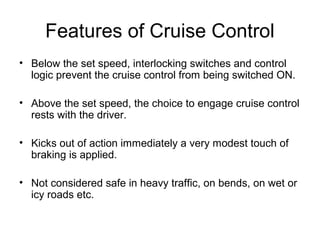 Features of Cruise Control
• Below the set speed, interlocking switches and control
logic prevent the cruise control from being switched ON.
• Above the set speed, the choice to engage cruise control
rests with the driver.
• Kicks out of action immediately a very modest touch of
braking is applied.
• Not considered safe in heavy traffic, on bends, on wet or
icy roads etc.
 