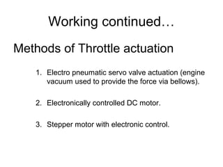 Working continued…
Methods of Throttle actuation
1. Electro pneumatic servo valve actuation (engine
vacuum used to provide the force via bellows).
2. Electronically controlled DC motor.
3. Stepper motor with electronic control.
 