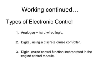 Working continued…
Types of Electronic Control
1. Analogue + hard wired logic.
2. Digital, using a discrete cruise controller.
3. Digital cruise control function incorporated in the
engine control module.
 