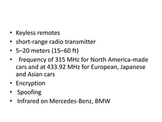 •
•
•
•
Keyless remotes
short-range radio transmitter
5–20 meters (15–60 ft)
frequency of 315 MHz for North America-made
cars and at 433.92 MHz for European, Japanese
and Asian cars
• Encryption
• Spoofing
• Infrared on Mercedes-Benz, BMW