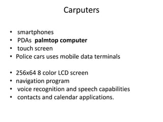 Carputers
•
•
•
•
smartphones
PDAs palmtop computer
touch screen
Police cars uses mobile data terminals
•
•
•
•
256x64 8 color LCD screen
navigation program
voice recognition and speech capabilities
contacts and calendar applications.