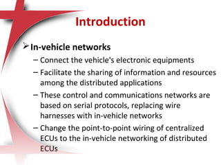 Introduction
In-vehicle networks
– Connect the vehicle's electronic equipments
– Facilitate the sharing of information and resources
among the distributed applications
– These control and communications networks are
based on serial protocols, replacing wire
harnesses with in-vehicle networks
– Change the point-to-point wiring of centralized
ECUs to the in-vehicle networking of distributed
ECUs
 