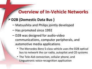 Overview of In-Vehicle Networks
D2B (Domestic Data Bus )
– Matsushita and Philips jointly developed
– Has promoted since 1992
– D2B was designed for audio-video
communications, computer peripherals, and
automotive media applications
• The Mercedes-Benz S-class vehicle uses the D2B optical
bus to network the car radio, autopilot and CD systems
• The Tele-Aid connection, cellular phone, and
Linguatronic voice-recognition application
 