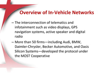 – The interconnection of telematics and
infotainment such as video displays, GPS
navigation systems, active speaker and digital
radio
– More than 50 firms—including Audi, BMW,
Daimler-Chrysler, Becker Automotive, and Oasis
Silicon Systems—developed the protocol under
the MOST Cooperative
Overview of In-Vehicle Networks
 