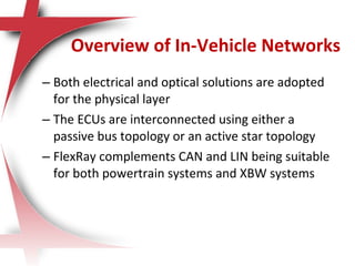 – Both electrical and optical solutions are adopted
for the physical layer
– The ECUs are interconnected using either a
passive bus topology or an active star topology
– FlexRay complements CAN and LIN being suitable
for both powertrain systems and XBW systems
Overview of In-Vehicle Networks
 