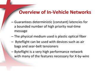 – Guarantees deterministic (constant) latencies for
a bounded number of high priority real-time
message
– The physical medium used is plastic optical fiber
– Byteflight can be used with devices such as air
bags and sear-belt tensioners
– Byteflight is a very high performance network
with many of the features necessary for X-by-wire
Overview of In-Vehicle Networks
 