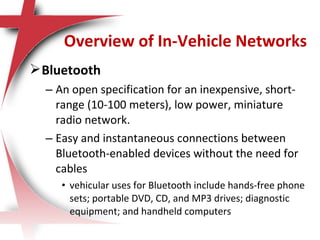 Bluetooth
– An open specification for an inexpensive, short-
range (10-100 meters), low power, miniature
radio network.
– Easy and instantaneous connections between
Bluetooth-enabled devices without the need for
cables
• vehicular uses for Bluetooth include hands-free phone
sets; portable DVD, CD, and MP3 drives; diagnostic
equipment; and handheld computers
Overview of In-Vehicle Networks
 