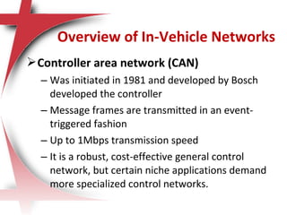 Controller area network (CAN)
– Was initiated in 1981 and developed by Bosch
developed the controller
– Message frames are transmitted in an event-
triggered fashion
– Up to 1Mbps transmission speed
– It is a robust, cost-effective general control
network, but certain niche applications demand
more specialized control networks.
Overview of In-Vehicle Networks
 
