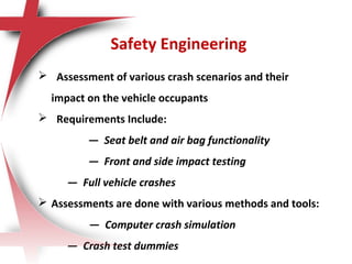 Safety Engineering
 Assessment of various crash scenarios and their
impact on the vehicle occupants
 Requirements Include:
— Seat belt and air bag functionality
— Front and side impact testing
— Full vehicle crashes
 Assessments are done with various methods and tools:
— Computer crash simulation
— Crash test dummies
 