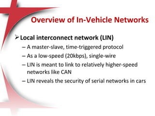 Local interconnect network (LIN)
– A master-slave, time-triggered protocol
– As a low-speed (20kbps), single-wire
– LIN is meant to link to relatively higher-speed
networks like CAN
– LIN reveals the security of serial networks in cars
Overview of In-Vehicle Networks
 