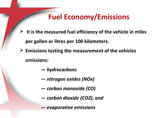 Fuel Economy/Emissions
 It is the measured fuel efficiency of the vehicle in miles
per gallon or litres per 100 kilometers.
 Emissions testing the measurement of the vehicles
emissions:
— hydrocarbons
— nitrogen oxides (NOx)
— carbon monoxide (CO)
— carbon dioxide (CO2), and
— evaporative emissions
 