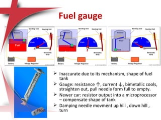Fuel gauge
 Inaccurate due to its mechanism, shape of fuel
tank
 Gauge: resistance ↑, current ↓, bimetallic cools,
straighten out, pull needle form full to empty.
 Newer car: resistor output into a microprocessor
– compensate shape of tank
 Damping needle movment up hill , down hill ,
turnFloat
 