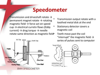 Speedometer
 Transmission and driveshaft rotate →
permanent magnet rotate → rotating
magnetic field → force act on speed
cup → electrical curretn flows (Eddy
current) → drag torque → needle
rotate same direction as magnetic field
• Transmission output rotate with a
toothed metal disk at the end
• Stationary detector covers a
magnetic coil
• Teeth move past the coil
“interrupt” the magnetic field →
series of pulses sent to computer
 