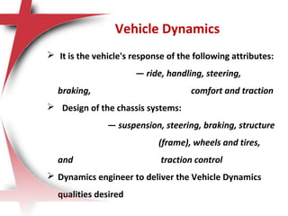 Vehicle Dynamics
 It is the vehicle's response of the following attributes:
— ride, handling, steering,
braking, comfort and traction
 Design of the chassis systems:
— suspension, steering, braking, structure
(frame), wheels and tires,
and traction control
 Dynamics engineer to deliver the Vehicle Dynamics
qualities desired
 