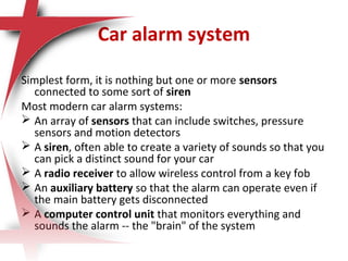 Car alarm system
Simplest form, it is nothing but one or more sensors
connected to some sort of siren
Most modern car alarm systems:
 An array of sensors that can include switches, pressure
sensors and motion detectors
 A siren, often able to create a variety of sounds so that you
can pick a distinct sound for your car
 A radio receiver to allow wireless control from a key fob
 An auxiliary battery so that the alarm can operate even if
the main battery gets disconnected
 A computer control unit that monitors everything and
sounds the alarm -- the "brain" of the system
 
