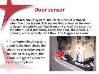 Door sensor
 In a closed-circuit system, the electric circuit is closed
when the door is shut. This means that as long as the door
is closed, electricity can flow from one end of the circuit to
the other. But if somebody opens the door, the circuit is
opened, and electricity can't flow. This triggers an alarm.
 In an open-circuit system,
opening the door closes the
circuit, so electricity begins
to flow. In this system, the
alarm is triggered when the
circuit is completed
 