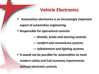  Automotive electronics is an increasingly important
aspect of automotive engineering
Responsible for operational controls
— throttle, brake and steering controls
— comfort and convenience systems
— infotainment and lighting systems
It would not be possible for automobiles to meet
modern safety and fuel economy requirements
without electronic controls
Vehicle Electronics
 
