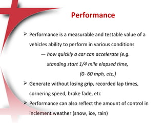  Performance is a measurable and testable value of a
vehicles ability to perform in various conditions
— how quickly a car can accelerate (e.g.
standing start 1/4 mile elapsed time,
(0- 60 mph, etc.)
 Generate without losing grip, recorded lap times,
cornering speed, brake fade, etc
 Performance can also reflect the amount of control in
inclement weather (snow, ice, rain)
Performance
 