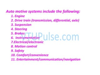 Auto motive systems include the following:
1. Engine
2. Drive train (transmission, differential, axle)
3. Suspension
4. Steering
5. Brakes
6. Instrumentation
7.Electrical/electronic
8. Motion control
9. Safety
10. Comfort/convenience
11. Entertainment/communication/navigation
 