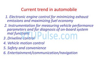 Current trend in automobile
1. Electronic engine control for minimizing exhaust
emissions and maximizing fuel economy
2. Instrumentation for measuring vehicle performance
parameters and for diagnosis of on-board system
mal functions
3 .Driveline control
4. Vehicle motion control
5. Safety and convenience
6. Entertainment/communication/navigation
 