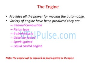 The Engine
• Provides all the power for moving the automobile.
• Variety of engine have been produced they are
– Internal Combustion
– Piston type
– 4-stroke/cycle
– Gasoline-fueled
– Spark-ignited
– Liquid cooled engine
Note: The engine will be referred as Spark ignited or SI engine
 