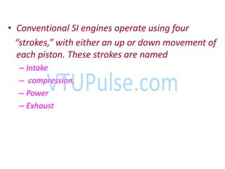 • Conventional SI engines operate using four
strokes, ith either a up or do o e e t of
each piston. These strokes are named
– Intake
– compression,
– Power
– Exhaust
 