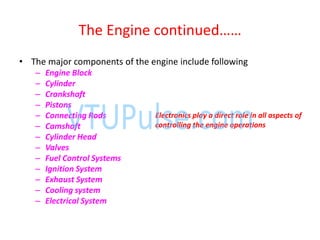 The E gi e o ti ued……
• The major components of the engine include following
– Engine Block
– Cylinder
– Crankshaft
– Pistons
– Connecting Rods
– Camshaft
– Cylinder Head
– Valves
– Fuel Control Systems
– Ignition System
– Exhaust System
– Cooling system
– Electrical System
Electronics play a direct role in all aspects of
controlling the engine operations
 
