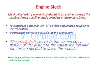 Engine Block
Mechanical rotary power is produced in an engine through the
combustion of gasoline inside cylinders in the engine block.
• This includes a mechanism of pistons and linkage coupled to
the crankshaft
• Mechanical power is available at the crankshaft
• The crankshaft converts the up and down
motion of the piston to the rotary motion and
the torque needed to drive the wheels
Note: Torque, moment or moment of force is the tendency of a force to rotate an
object about an axis
 