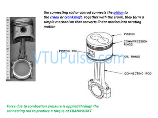 the connecting rod or conrod connects the piston to
the crank or crankshaft. Together with the crank, they form a
simple mechanism that converts linear motion into rotating
motion
Force due to combustion pressure is applied through the
connecting rod to produce a torque at CRANKSHAFT
 