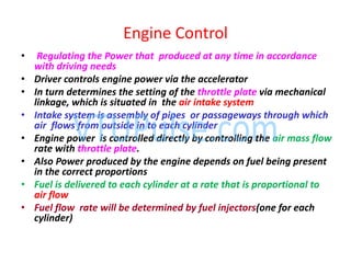 • Regulating the Power that produced at any time in accordance
with driving needs
• Driver controls engine power via the accelerator
• In turn determines the setting of the throttle plate via mechanical
linkage, which is situated in the air intake system
• Intake system is assembly of pipes or passageways through which
air flows from outside in to each cylinder
• Engine power is controlled directly by controlling the air mass flow
rate with throttle plate.
• Also Power produced by the engine depends on fuel being present
in the correct proportions
• Fuel is delivered to each cylinder at a rate that is proportional to
air flow
• Fuel flow rate will be determined by fuel injectors(one for each
cylinder)
Engine Control
 