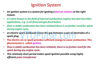 Ignition System
• An ignition system is a system for igniting a fuel-air mixture at the right
instant.
• It is best known in the field of internal combustion engines but also has other
applications, e.g. in oil-fired and gas-fired boilers
• Once a stable combustion has been initiated there is no further need for spark
during engine cycle.
• an electric spark produced across the gap between a pair of electrodes of a
spark plug.
• The electric arc or spark provides sufficient energy to cause combustion. This
phenomenon is called ignition.
• Once a stable combustion has been initiated, there is no further need for the
spark during any engine cycle.
• This relatively short period makes spark ignition possible using highly
efficient pulse transformer
 