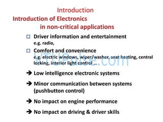 Introduction
Introduction of Electronics
in non-critical applications
 Driver information and entertainment
e.g. radio,
 Comfort and convenience
e.g. electric windows, wiper/washer, seat heating, central
locking, interior light control …
 Low intelligence electronic systems
 Minor communication between systems
(pushbutton control)
 No impact on engine performance
 No impact on driving & driver skills
 
